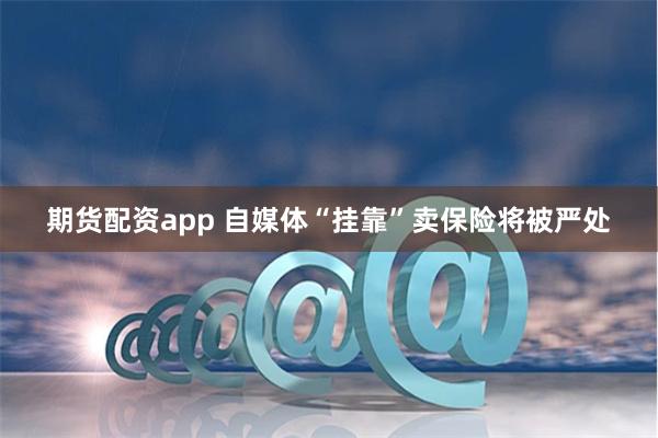 期货配资app 自媒体“挂靠”卖保险将被严处