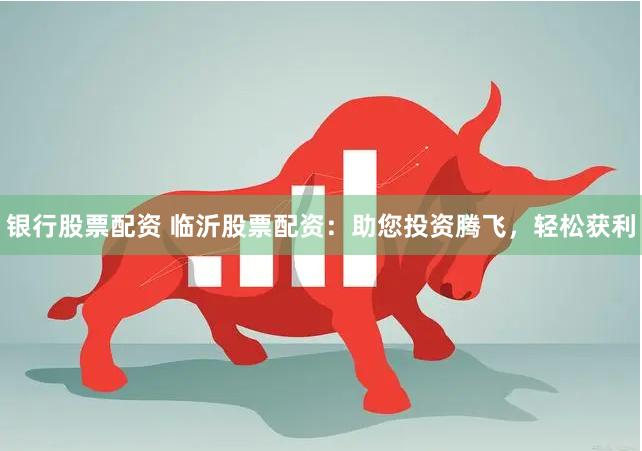 银行股票配资 临沂股票配资：助您投资腾飞，轻松获利