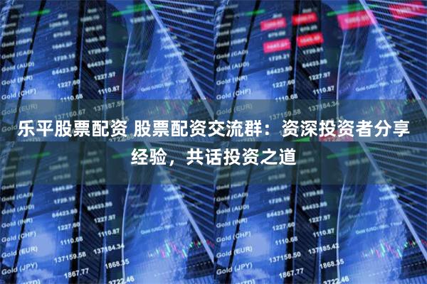 乐平股票配资 股票配资交流群：资深投资者分享经验，共话投资之道