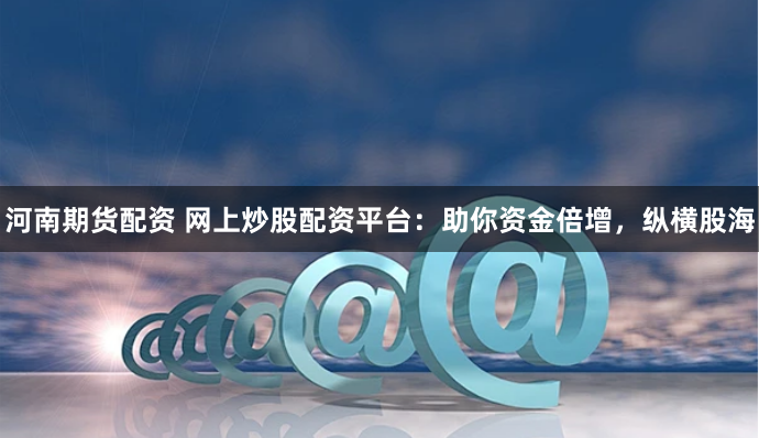 河南期货配资 网上炒股配资平台：助你资金倍增，纵横股海